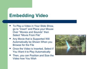 Embedding Video
 To Play a Video in Your Slide Show,
go to “Insert” and Place your Mouse
Over “Movies and Sounds” then
Select “Movie From File”
 Any Movie that is Supported Will
Automatically be Shown When you
Browse for the File
 Once the Video is Inserted, Select if
You Want it to Play Automatically
 Then, you can Position and Size the
Video how You Wish
 