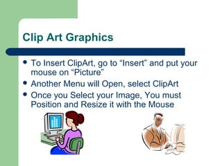 Clip Art Graphics
 To Insert ClipArt, go to “Insert” and put your
mouse on “Picture”
 Another Menu will Open, select ClipArt
 Once you Select your Image, You must
Position and Resize it with the Mouse
 