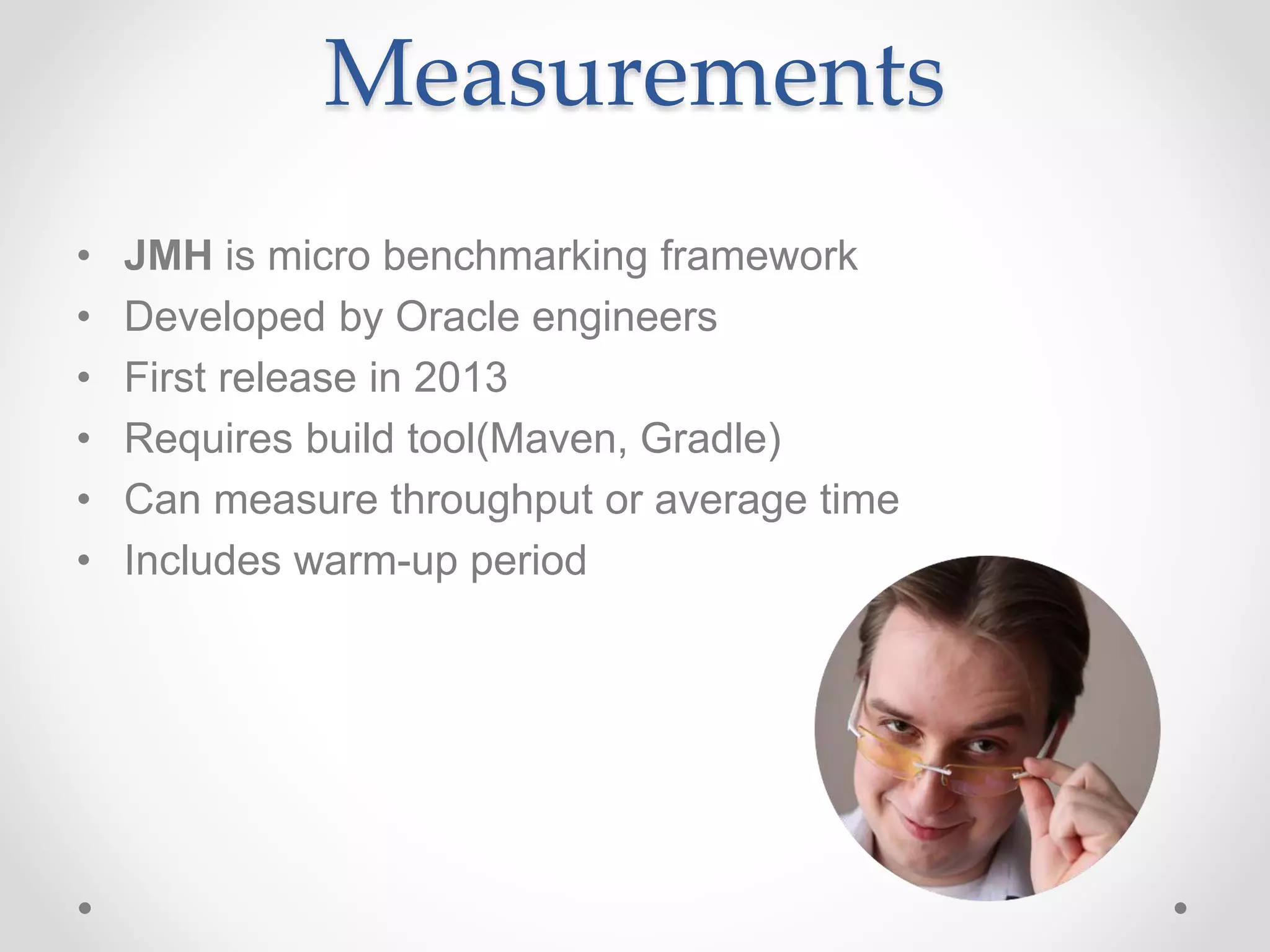 Measurements
• JMH is micro benchmarking framework
• Developed by Oracle engineers
• First release in 2013
• Requires build tool(Maven, Gradle)
• Can measure throughput or average time
• Includes warm-up period
 