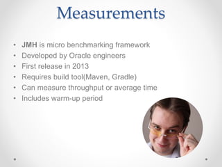 Measurements
• JMH is micro benchmarking framework
• Developed by Oracle engineers
• First release in 2013
• Requires build tool(Maven, Gradle)
• Can measure throughput or average time
• Includes warm-up period
 