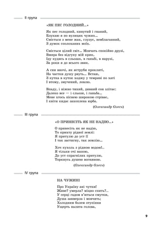 9
II група
«Як пес голодний…»
Як пес голодний, кинутий і гнаний,
Блукаю я по вулицях чужих…
Сміється з мене жах, глузує, невблаганний,
З думок сполоханих моїх.
Сміється цілий світ… Мовчать спокійно друзі,
Вмира без відгуку мій крик,
Іду кудись в сльозах, в ганьбі, в нарузі,
За роки я до всього звик.
А сни вночі, як яструби прокляті,
На частки душу рвуть… Встаю,
З кутка в куток ходжу у темряві по хаті
І втому, змучений, ловлю.
Впаду, і ніжно тихий, дивний сон злітає:
Далеко все — і сльози, і ганьба…
Мене хтось піснею широкою стріває,
І квіти кидає захоплена юрба.
(Олександр Олесь)
III група
«О принесіть як не надію…»
О принесіть як не надію,
То крихту рідної землі:
Я притулю до уст її
І так застигну, так зомлію…
Хоч кухоль з рідною водою!..
Я тільки очі напою,
До уст спрагнілих притулю,
Торкнусь душею вогняною.
(Олександр Олесь)
IV група
На чужині
Про Україну ані чутки!
Живе? умерла? міцно спить?..
У серці гадом в’ються смутки,
Душа завмерла і мовчить;
Холодним болем отупіння
Ущерть налита голова,
 