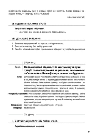 11
життєвість народу, але є  якраз саме це життя. Коли зникає на-
родна мова,— народу нема більше!
(К. Ушинський)
	VI.	Підбиття підсумків уроку
; Інтерактивна вправа «Мікрофон».
—  Сьогодні на уроці я дізнався (дізналася)…
VII. Домашнє завдання
1.	Вивчити теоретичний матеріал за підручником.
2.	Виконати вправу (на вибір учителя).
3.	 Знайти цікавий матеріал про важливі відкриття українців-діаспо­рян.
Урок № 2
Тема.	 Найважливіші відомості із синтаксису й пунк­
туації: словосполучення та речення, синтаксичні
зв’язки в них. Класифікація речень за будовою.
	Мета:	 актуалізувати знання учнів про словосполучення та речення, синтаксичні зв’язки
в них, класифікацію речень за будовою; удосконалювати вміння визначати сти-
лістичні особливості синтаксичних одиниць, аналізувати словосполучення і ре-
чення з погляду їх структури та комунікативного призначення; розвивати вміння
доречно використовувати словосполучення і  речення в  усному й  писемному
мовленні; виховувати патріотизм, любов до рідного краю.
	Очікувані результати:  учні визначають стилістичні особливості синтаксичних одиниць, уміють
аналізувати словосполучення і речення з погляду їх структури, комунікативного
призначення, доречно використовують в усному й писемному мовленні слово-
сполучення і речення.
	Обладнання:	 підручник, таблиці «Словосполучення», «Речення».
	 Тип уроку:	комбінований.
Хід уроку
	I.	 Актуалізація опорних знань учнів
; Перевірка домашнього завдання.
 