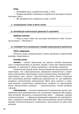 12
; Бесіда.
—  Розкрийте роль української мови у світі.
—  Охарактеризуйте особливості української діаспори в різних
частинах світу.
—  Як розвивається українська мова у світі?
	II.	Оголошення теми й мети уроку
	III.	Мотивація навчальної діяльності школярів
; Проблемне запитання.
—  Чому в курсі мови так докладно вивчаються теми «Слово-
сполучення», «Речення»?
	IV.	Сприйняття й засвоєння учнями навчального матеріалу
; Робота з підручником.
(Учитель може запропонувати учням прочитати теоретичний
матеріал підручника.)
; Розповідь учителя
Синтаксис  — розділ граматики, що вивчає способи поєднання
слів у словосполученні та реченні, будову і типи цих синтаксичних
одиниць, їх значення й умови вживання у зв’язному мовленні.
Синтаксична будова мови, будучи безмежно розгалуженою як
структурно, так і  функціонально, переважно виявляється у  порів-
няно нечисленних структурних типах синтаксичних конструкцій —
однослівних, дво-, кілька- і багатослівних речень. Саме в структурі
всіх різновидів речення найбільше реалізується те, що прийнято
називати стилістичним синтаксисом. Його мета полягає в  тому,
щоб виявити стилістичну спроможність кожного зі структурних
типів синтаксичних одиниць  — словосполучень, членів речення
і речень.
Словосполучення — лексико-семантична й граматична цілість що-
найменше двох повнозначних слів, поєднаних сурядним або підряд-
ним зв’язком. Більшість словосполучень мови — підрядні, сурядні
словосполучення — є фразеологізованими виразами чи конструкці-
ями з парними компонентами. При синтаксичному аналізі речення
сурядні словосполучення не членуються і виступають як один член
речення.
 