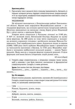 15
; Практична робота.
1.	 Прочитайте текст, визначте його стильову приналежність. Випишіть із
перших чотирьох речень підрядні словосполучення, охарактеризуй-
те їх за структурою, морфологічним вираженням ключового слова та
типом підрядного зв’язку.
Меджибіж
Це містечко знаходиться у Летичівському районі Хмельниць-
кої області. Відоме воно передовсім Меджибізьким замком  — ле-
гендарною фортецею, що успішно протистояла татарським набігам.
Містечко знаходиться на високому лівому березі річки Південний
Буг у місці злиття з притокою Бужок.
Уперше місто згадується у  Руському літописі за 1146  рік.
У  XIV ст. великий князь Литовський Ольгерд збудував на цьому
місці фортецю. За 200  років по тому місто переходить у  володін-
ня великого коронного гетьмана і російського воєводи Миколи Си-
нявського. Тоді перебудовується замок, будуються палац та церква
(1586). 1593 року місто здобуває Магдебурзьке право і зрівнюється
за чисельністю населення з  Києвом. Із 1731  року Меджибіж пере­
йшов у  володіння найбагатшої польської родини  — князів Чарто-
ризьких. Вони внесли у споруди фортеці елементи розкоші. З цією
фортецею пов’язано багато історичних подій різних епох.
(З календаря)
2.	 Утворіть ряди словосполучень з  опорними словами таким чином,
щоб у  кожному з  них були лексичні, синтаксичні та фразеологічні
словосполучення. Складіть із ними речення.
Зразок. Бити поклони, бити олію, бити ворога, бити байдики.
Приносити…, дати…, прийти…, підняти…, йти…, мати…, під-
носити… .
; Гра «Хто швидше».
(Грати можна рядами, варіантами, групами або індивідуально.)
Складіть словосполучення, в яких опорні слова виступали б то голов­
ними, то залежними компонентами.
I ряд
Рожеві, будувати, думка, вище.
II ряд
Добрий, писати, життя, швидко.
III ряд
Зелений, вчитися, робота, близько.
 