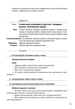 17
лізувати, як змінилося стилістичне забарвлення тексту. Або виконати
вправу з підручника (на вибір учителя).
Урок № 3
Тема.	 Стилістичні особливості простих і складних
речень. Синтаксичні норми.
	Мета:	 з’ясувати стилістичні особливості використання простих і  складних речень
в усному та писемному мовленні, повторити поняття «мовна норма» та пояс-
нити основні синтаксичні норми, розвивати мовну культуру; виховувати повагу
до рідної мови.
	Очікувані результати:  учні визначають стилістичні особливості синтаксичних одиниць, дотриму-
ються синтаксичних норм, здійснюють редагування тексту.
	Обладнання:	 підручник, дидактичний матеріал.
	 Тип уроку:	 засвоєння нових знань і формування вмінь.
Хід уроку
	I.	 Актуалізація опорних знань учнів
; Перевірка домашнього завдання.
; Бесіда.
—  Сформулюйте визначення простого речення.
—  Яке речення називається складним?
—  Що таке стилістична норма?
—  З якими стилістичними помилками вам доводилося пра-
цювати?
	II.	Оголошення теми й мети уроку
	III.	Мотивація навчальної діяльності школярів
; Проблемні завдання та запитання.
—  Ви вже знаєте, що таке стилістична норма. Спробуйте дати
визначення поняття «синтаксична норма».
—  Яких синтаксичних норм нам слід дотримуватися?
—  Які стилістичні помилки ви іноді помічаєте в мовленні ва-
ших ровесників?
 