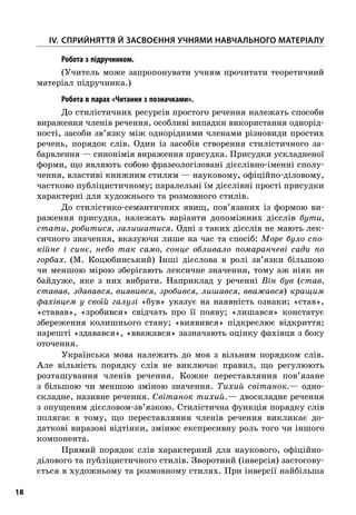 18
	IV.	Сприйняття й засвоєння учнями навчального матеріалу
; Робота з підручником.
(Учитель може запропонувати учням прочитати теоретичний
матеріал підручника.)
; Робота в парах «Читання з позначками».
До стилістичних ресурсів простого речення належать способи
вираження членів речення, особливі випадки використання однорід-
ності, засоби зв’язку між однорідними членами різновиди простих
речень, порядок слів. Один із засобів створення стилістичного за-
барвлення — синонімія вираження присудка. Присудки ускладненої
форми, що являють собою фразеологізовані дієслівно-іменні сполу-
чення, властиві книжним стилям — науковому, офіційно-діловому,
частково публіцистичному; паралельні їм дієслівні прості присудки
характерні для художнього та розмовного стилів.
До стилістико-семантичних явищ, пов’язаних із формою ви-
раження присудка, належать варіанти допоміжних дієслів бути,
стати, робитися, залишатися. Одні з таких дієслів не мають лек-
сичного значення, вказуючи лише на час та спосіб: Море було спо-
кійне і  синє, небо так само, сонце обливало помаранчеві сади по
горбах. (М.  Коцюбинський) Інші дієслова в  ролі зв’язки більшою
чи меншою мірою зберігають лексичне значення, тому аж ніяк не
байдуже, яке з  них вибрати. Наприклад у  реченні Він був (став,
ставав, здавався, виявився, зробився, лишався, вважався) кращим
фахівцем у  своїй галузі «був» указує на наявність ознаки; «став»,
«ставав», «зробився» свідчать про її появу; «лишався» констатує
збереження колишнього стану; «виявився» підкреслює відкриття;
нарешті «здавався», «вважався» зазначають оцінку фахівця з боку
оточення.
Українська мова належить до мов з  вільним порядком слів.
Але вільність порядку слів не виключає правил, що регулюють
розташування членів речення. Кожне переставляння пов’язане
з  більшою чи меншою зміною значення. Тихий світанок.— одно-
складне, називне речення. Світанок тихий.— двоскладне речення
з опущеним дієсловом-зв’язкою. Стилістична функція порядку слів
полягає в  тому, що переставляння членів речення викликає до-
даткові виразові відтінки, змінює експресивну роль того чи іншого
компонента.
Прямий порядок слів характерний для наукового, офіційно-
ділового та публіцистичного стилів. Зворотний (інверсія) застосову-
ється в художньому та розмовному стилях. При інверсії найбільша
 