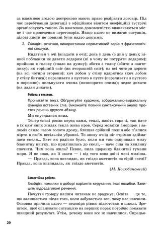 20
за взаємною згодою достроково мають право розірвати договір. Під
час перебування делегації з  офіційним візитом неофіційні зустрічі
організовують також. За взаємною домовленістю визначаються міс-
це і  час проведення переговорів. Якщо цього не вимагає ситуація,
ділові листи не повинні бути надто довгими.
2.	 Складіть речення, використавши нормативний варіант фразеологіч-
ної сполуки.
Кидатися в очі (впадати в очі); день у день (з дня у день); ні-
якої поблажки не давати ледарям (ні в чому не потурати ледарям);
прийшло в  голову (спало на думку); збити з  толку (збити з  панте-
лику); як торішній сніг (як вчорашній сніг); на всі чотири дороги
(на всі чотири сторони); хоч лобом у  стіну вдарятися (хоч лобом
у стіну битися); переливати з пустого в пусте (переливати з пустого
в  порожнє); пильнувати очима (нишпорити очима); ледве дихати
(на ладан дихати).
; Робота з текстом.
Прочитайте текст. Обґрунтуйте художню, зображально-виражальну
функцію вставних слів. Виконайте повний синтаксичний аналіз про-
стих речень другого абзацу.
Ми спускалися вниз.
Тепер скелі росли перед нами, теплі, навіть гарячі, так наче
в їх кам’яних жилах текла жива кров. Серед мозаїки зморщок і за-
ломів сяяло часом золото дроку, блищав срібний полин або п’ялися
мірти в своїм весільнім убранні. То знову з-під ніг стрімко здійма-
лася скеля… Зате як радісно було, коли ми там одкривали милу
блакитну квітку, що приліпилась до скелі,— наче сіла на хвилину
спочити. Чим вона жила? Певне, пила щоранку блакитні тумани
моря. Я  не знав, як її звати  — і  від того вона двічі мені миліша.
—  Правда, вона виглядає, як гніздо аметистів на сірій скелі?
Правда, вона виглядала, як гніздо аметистів.
(М. Коцюбинський)
; Самостійна робота.
Знайдіть помилки в доборі варіантів керування, інші похибки. Запи-
шіть відредаговані речення.
Почуття гумору нашим читачам не зраджує. Освіта — це те,
що залишається після того, коли забувається все, чому нас навчили.
Основна причина цього — недовіра рівню підготовки в школі. Зре-
штою, щоб опанувати ситуацією на перших порах потрібно показати
швидкий результат. Утім, дечому вони все ж навчилися. Спрацьо-
 
