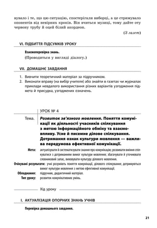 21
вувало і те, що цю ситуацію, спостерігали виборці, а це стримувало
опонентів від невірних кроків. Він вчиться музиці, тому дайте оту
червону трубу й оцей білий акордеон.
(З газет)
	VI.	Підбиття підсумків уроку
; Взаємоперевірка знань.
(Проводиться у вигляді діалогу.)
VII. Домашнє завдання
1.	Вивчити теоретичний матеріал за підручником.
2.	Виконати вправу (на вибір учителя) або знайти в газетах чи журналах
приклади невдалого використання різних варіантів узгодження під-
мета й присудка, узгоджених означень.
Урок № 4
Тема.	 Розвиток зв’язного мовлення. Поняття комуні­
кації як діяльності учасників спілкування
з метою інформаційного обміну та взаємо­
впливу. Усне й писемне ділове спілкування.
Дотримання ознак культури мовлення — важли­
ва передумова ефективної комунікації.
	Мета:	 актуалізувати й систематизувати знання про комунікацію; розвивати вміння спіл-
куватися з дотриманням вимог культури мовлення; збагачувати й уточнювати
словниковий запас, виховувати культуру ділового мовлення.
	Очікувані результати:  учні розуміють поняття комунікації, ділового спілкування; дотримуються
вимог культури мовлення з метою ефективної комунікації.
	Обладнання:	 підручник, дидактичний матеріал.
	 Тип уроку:	 розвиток комунікативних умінь.
Хід уроку
	I.	 Актуалізація опорних знань учнів
; Перевірка домашнього завдання.
 