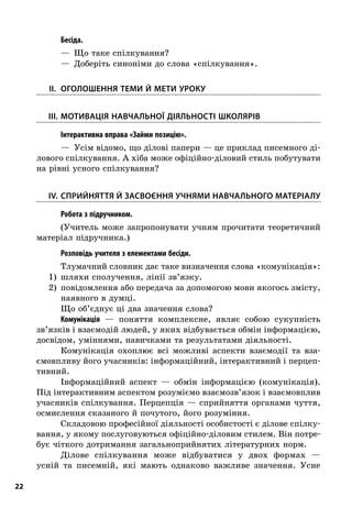22
; Бесіда.
—  Що таке спілкування?
—  Доберіть синоніми до слова «спілкування».
	II.	Оголошення теми й мети уроку
	III.	Мотивація навчальної діяльності школярів
; Інтерактивна вправа «Займи позицію».
—  Усім відомо, що ділові папери — це приклад писемного ді-
лового спілкування. А хіба може офіційно-діловий стиль побутувати
на рівні усного спілкування?
	IV.	Сприйняття й засвоєння учнями навчального матеріалу
; Робота з підручником.
(Учитель може запропонувати учням прочитати теоретичний
матеріал підручника.)
; Розповідь учителя з елементами бесіди.
Тлумачний словник дає таке визначення слова «комунікація»:
1)	 шляхи сполучення, лінії зв’язку.
2)	 повідомлення або передача за допомогою мови якогось змісту,
наявного в думці.
Що об’єднує ці два значення слова?
Комунікація  — поняття комплексне, являє собою сукупність
зв’язків і взаємодій людей, у яких відбувається обмін інформацією,
досвідом, уміннями, навичками та результатами діяльності.
Комунікація охоплює всі можливі аспекти взаємодії та вза-
ємовпливу його учасників: інформаційний, інтерактивний і перцеп-
тивний.
Інформаційний аспект  — обмін інформацією (комунікація).
Під інтерактивним аспектом розуміємо взаємозв’язок і взаємовплив
учасників спілкування. Перцепція  — сприйняття органами чуття,
осмислення сказаного й почутого, його розуміння.
Складовою професійної діяльності особистості є ділове спілку-
вання, у якому послуговуються офіційно-діловим стилем. Він потре-
бує чіткого дотримання загальноприйнятих літературних норм.
Ділове спілкування може відбуватися у  двох формах  —
усній та писемній, які мають однаково важливе значення. Усне
 