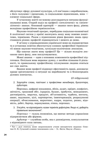 24
обслуговує­сферу духовної культури, а й пов’язана з виробництвом,
з його галузями і процесами, із соціальними відносинами, вона —
елемент соціальної сфери.
У сучасному житті по-новому розглядаються питання функці-
онування мови. Старий поділ на професії «інтелігентні» та «неінте-
лігентні» зникає. Основний критерій  — знання свого фаху, рівень
володіння професійною термінологією.
Науково-технічний прогрес, перебудова соціально-економічної
й  політичної систем у  країні насичують нашу мову новими понят-
тями, термінами. Разом з  піднесенням рівня фахових знань пред-
ставників різних професій підвищуються і вимоги до мови.
У зв’язку з упровадженням української мови на підприємствах
та в установах помітно збагачується словник професійної терміноло-
гії новою науково-технічною, суспільно-політичною лексикою.
Що означає знати мову професії? Це  — вільно володіти лек-
сикою свого фаху, нею послуговуватися.
Мовні знання — один з основних компонентів професійної під-
готовки. Оскільки мова виражає думку, є засобом пізнання й діяль-
ності, то правильному професійному спілкуванню людина вчиться
все своє життя.
Знання мови професії підвищує ефективність праці, допомагає
краще орієнтуватися в  ситуації на виробництві та в  безпосередніх
ділових контактах.
(З підручника)
2.	 Згрупуйте слова, пов’язані з  професіями менеджера, бухгалтера,
­аудитора.
Персонал, цифрові показники, облік, аудит, кре5дит, конфлікт,
звітність, грошовий обіг, ієрархія, баланс, прибуток, менеджмент,
достовірність, виручка, продукт, об’єктивність, турбота, нестача,
аванс, надлишок, цілі, партнерство, інвентаризація, розрахункові
операції, обчислювання, маркетинг, кадри, податок, ризик, відо-
мість, дебет, бартер, нарахування, етика, персонал.
3.	 З’ясуйте, чи відповідають назви термінів дефініціям. Якщо ні, доберіть
правильне визначення*.
Персонал — галузь економіки, що вивчає методи управління
підприємством або фірмою.
Аудитор — службова особа, яка є доповідачем, консультантом
з відповідного кола питань.
*  Тут і  далі вчитель може запропонувати учням використати видання: Семо-
тюк О. П. Сучасний словник іншомовних слів.— Х.: Веста: Вид-во «Ранок».
 