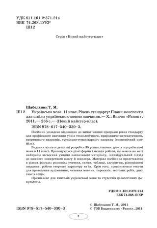 2
УДК 811.161.2:371.214
ББК	 74.268.1УКР
	 Ш12
Серія «Новий майстер-клас»
Шабельник Т. М.
Ш12		 Українськамова.11 клас.Рівеньстандарту:Плани-конспекти
для шкіл з українською мовою навчання.— Х.: Вид-во «Ранок»,
2011.— 256 с.— (Новий майстер-клас).
ISBN 978–617–540–330–3.
Посібник укладено відповідно до вимог чинної програми рівня стандарту
для профільного навчання учнів технологічного, природничо-математичного,
спортивного напрямів, суспільно-гуманітарного напряму (економічний про-
філь).
Видання містить детальні розробки 35 різнопланових уроків з україн­­ської
мови в 11 класі. Пропонуються різні форми і методи роботи, що мають на меті
найкраще засвоєння учнями навчального матеріалу, індивідуальний підхід
до кожного конкретного класу й  школяра. Матеріал посібника представлено
в різних формах: розповідь учителя, схеми, таблиці, алгоритми, різнорівневі
завдання, роботи творчого характеру та ін. Крім того, пропонуються тексти
для проведення аудіювання, читання мовчки, переказів, тестових робіт, дик-
тантів тощо.
Призначено для вчителів україн­ської мови та студентів філологічних фа-
культетів.
УДК 811.161.2:371.214
ББК 74.268.1УКР
	 ©  Шабельник Т. М., 2011
ISBN 978–617–540–330–3	 ©  ТОВ Видавництво «Ранок», 2011
 