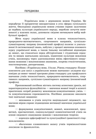 3
Передмова
Українська мова є  державною мовою України. Це
передбачає її пріоритетне використання в  усіх сферах суспільного
життя. Оволодіння українською мовою учнями сприяє залученню
до надбань культури українського народу, виробляє почуття впев-
неності у власних силах, допомагає свідомо мотивувати вибір май-
бутньої професії.
Мета курсу української мови в  класах технологічного,
природничо-математичного, спортивного напрямів, суспільно-
гуманітарному напряму (економічний профіль) полягає в  узагаль-
ненні й систематизації знань, набутих у процесі вивчення основного
курсу української мови, а  також їхньому поглибленні відповідно
до вимог, що ставляться перед абітурієнтами і  студентами серед-
ніх та вищих навчальних закладів, піднесенні культури мовлення
учнів, насамперед через удосконалення вмінь ефективного оперу-
вання мовними і мовленнєвими знаннями, зокрема стилістичними,
текстотворчими, риторичними.
Посібник «Українська мова. 11клас. Рівень стандарту: Плани-
конспекти для шкіл з українською мовою навчання» укладено від-
повідно до вимог чинної програми рівня стандарту для профільного
навчання учнів технологічного, природничо-математичного, спор-
тивного напрямів, суспільно-гуманітарного напряму (економічний
профіль).
Пропонований посібник містить систему аспектних уроків, які
характеризуються функційністю — вивчення мовної теорії в аспекті
практичних потреб розвитку мовленнєво-комунікативних умінь —
та комунікативною спрямованістю. Посібник допоможе виконати
такі навчальні завдання:
—  виховання в  учнів почуття національної свідомості, що
значною мірою сприяє підвищенню мотивації вивчення української
мови;
—  формування комунікативної, мовної, мовленнєвої, пред-
метної, прагматичної, соціокультурної компетентностей учнів на
основі свідомого опанування мовною і мовленнєвою теорією;
—  корекція орфографічної та пунктуаційної грамотності стар-
шокласників;
—  збагачення словникового запасу учнів термінологічною
лексикою та фразеологією.
 