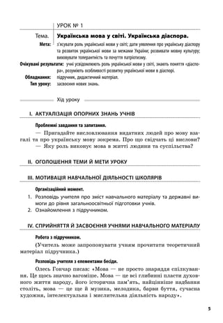 5
Урок № 1
Тема.	 Українська мова у світі. Українська діаспора.
	Мета:	 з’ясувати роль української мови у світі; дати уявлення про українську діаспору
та розвиток української мови за межами України; розвивати мовну культуру;
виховувати толерантність та почуття патріотизму.
	Очікувані результати:  учні усвідомлюють роль української мови у світі, знають поняття «діаспо-
ра», розуміють особливості розвитку української мови в діаспорі.
	Обладнання:	 підручник, дидактичний матеріал.
	 Тип уроку:	 засвоєння нових знань.
Хід уроку
	I.	 Актуалізація опорних знань учнів
; Проблемні завдання та запитання.
—  Пригадайте висловлювання видатних людей про мову вза-
галі та про українську мову зокрема. Про що свідчать ці вислови?
—  Яку роль виконує мова в житті людини та суспільства?
	II.	Оголошення теми й мети уроку
	III.	Мотивація навчальної діяльності школярів
; Організаційний момент.
1.	Розповідь учителя про зміст навчального матеріалу та державні ви-
моги до рівня загальноосвітньої підготовки учнів.
2.	Ознайомлення з підручником.
	IV.	Сприйняття й засвоєння учнями навчального матеріалу
; Робота з підручником.
(Учитель може запропонувати учням прочитати теоретичний
матеріал підручника.)
; Розповідь учителя з елементами бесіди.
Олесь Гончар писав: «Мова — не просто знаряддя спілкуван-
ня. Це щось значно вагоміше. Мова — це всі глибинні пласти духов­
ного життя народу, його історична пам’ять, найцінніше надбання
століть, мова  — це ще й  музика, мелодика, барви буття, сучасна
художня, інтелектуальна і мислительна діяльність народу».
 