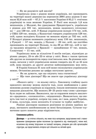 6
— Як ви розумієте цей вислів?
Українська мова є  рідною мовою українців, які проживають
на території нашої держави (за переписом 2001 року рідною її вва-
жали 32,6 млн осіб — 67,5 % населення України й 85,2 % етнічних
українців) та поза межами України. У  Росії нею володіє 1,8  млн
мешканців, у  Молдові, без урахування Придністров’я, українська
є  рідною для 181  тис. мешканців, мовою щоденного спілкуван-
ня — для 130 тис. осіб. У Канаді українською володіє 174 тис. осіб,
у США 129 тис. мовців, у Казахстані говорять українською 128 тис.
осіб, однак володіють більшою чи меншою мірою до 732  тис. осіб.
У Білорусі рідною називають українську мову 116 тис. мешканців,
у Румунії — 57 тис. мовців, у Польщі — 23 тис. осіб, що постійно
проживають на території Польщі, та від 20 до 450 тис. осіб із чис-
ла трудових мігрантів; у  Бразилії  — щонайменше 17  тис. мовців,
Словаччині — 11 тис. осіб.
Українська мова за кількістю її носіїв посідає, відповідно до
різних джерел, 25-те або 22-ге місце у світі. Вона є також третьою
або другою за поширеністю серед слов’янських мов. За різними оцін-
ками, загалом у світі українською мовою говорять від 41 до 45 млн
осіб, вона входить до другої десятки найпоширеніших мов світу.
В Україні близько 31 млн осіб може спілкуватися українською
мовою. Останніми роками ця цифра поступово зростає.
—  Як ви думаєте, про що свідчить така статистика?
—  Що таке діаспора? Що ви знаєте про українську діаспору
у світі?
«Нашого цвіту — по всьому світу». Хвилюючу глибину цього
крилатого вислову можна відчути тоді, коли знайомишся з  диво-
вижними долями українців за кордоном, їхньою невтомною подвиж-
ницькою діяльністю. Ще якихось 20–25 років тому слово «діаспора»
було ледве не лайливе. Вважалося, що за кордоном живуть виключ-
но «зрадники», «космополіти», «відщепенці». Виявляється, що жи-
вуть там такі ж українці, котрим так само, як і нам, дорога Україна,
її мова, культура, яких непокоїть її сучасне та турбує майбутнє.
Раніше діаспорою називали розсіяння по різних країнах на-
роду, вигнаного завойовниками за межі батьківщини. Сучасне тлу-
мачення цього поняття дещо відрізняється.
; Словникова робота.
Діаспора — це етнічна спільнота, яка живе поза материком, представники якої є повно-
правними громадянами країни поселення (це відмінність від «імміграції»), члени якої,
незалежно від впливу (втручання чи ізоляції) материка, утворили для себе організаційні
структури, що представляють інтереси цієї спільноти на світовій арені.
 