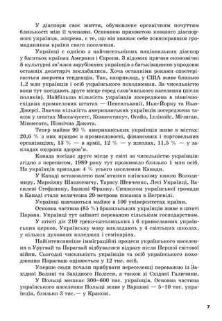 7
У діаспори своє життя, обумовлене органічним почуттям
близькості між її членами. Основною прикметою кожного діаспор-
ного українця, зокрема, є те, що він вважає себе повноправним гро-
мадянином країни свого поселення.
Українці є  однією з  найчисельніших національних діаспор
у багатьох країнах Америки і Європи. З відомих причин економічні
й культурні зв’язки зарубіжних українців з батьківщиною упродовж
останніх десятиріч послабилися. Хоча останніми роками спостері-
гається зворотна тенденція. Так, наприклад, у США живе близько
1,2 млн українців і осіб українського походження. За чисельністю
вони тут посідають друге місце серед слов’янського населення (після
поляків). Найбільша кількість українців зосереджена в  північно-
східних промислових штатах — Пенсильванії, Нью-Йорку та Нью-
Джерсі. Значна кількість американських українців зосереджена та-
кож у штатах Массачусетс, Коннектикут, Огайо, Іллінойс, Мічиган,
Міннесота, Північна Дакота.
Тепер майже 90  % американських українців живе в  містах:
20,6  % з  них працює в  промисловості, фінансових і  торговельних
організаціях, 13  %  — в  армії, 12  %  — у  школах, 11,5  %  — у  за-
кладах охорони здоров’я.
Канада посідає друге місце у  світі за чисельністю українців:
згідно з  переписом, 1989  року тут проживало близько 1  млн осіб.
На українців припадає 4 % усього населення Канади.
У Канаді встановлено пам’ятники київському князю Володи-
миру, Маркіяну Шашкевичу, Тарасу Шевченко, Лесі Українці, Ва-
силеві Стефанику, Іванові Франку. Символом української громади
в Канаді стала величезна 20-метрова писанка в Вегревілі.
Українці навчаються майже в 100 університетах країни.
Основна частина (85 %) бразильських українців живе в штаті
Парана. Українці тут зайняті переважно сільським господарством.
У штаті діє 210 греко-католицьких і 6  православних україн-
ських церков. Українську мову викладають у 4 світських школах,
у кількох духовних коледжах і семінаріях.
Найінтенсивніше імміграційні процеси українського населен-
ня в Уругвай та Парагвай відбувалися відразу після Першої світової
війни. Сьогодні чисельність українців та осіб українського похо-
дження Парагваю оцінюється у 12 тис. осіб.
Уперше сюди почали прибувати переселенці переважно із За-
хідної Волині та Західного Полісся, а  також зі Східної Галичини.
У Польщі мешкає 300–600  тис. українців. Основна частина
українського населення Польщі живе у Варшаві — 5–10 тис. укра-
їнців, близько 3 тис.— у Кракові.
 