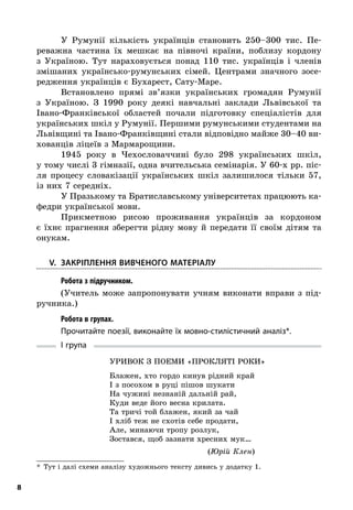 8
У Румунії кількість українців становить 250–300  тис. Пе-
реважна частина їх мешкає на півночі країни, поблизу кордону
з  Україною. Тут нараховується понад 110  тис. українців і  членів
змішаних українсько-румунських сімей. Центрами значного зосе-
редження українців є Бухарест, Сату-Маре.
Встановлено прямі зв’язки українських громадян Румунії
з  Україною. З  1990  року деякі навчальні заклади Львівської та
Івано-Франківської областей почали підготовку спеціалістів для
українських шкіл у Румунії. Першими румунськими студентами на
Львівщині та Івано-Франківщині стали відповідно майже 30–40 ви-
хованців ліцеїв з Мармарощини.
1945  року в  Чехословаччині було 298  українських шкіл,
у тому числі 3 гімназії, одна вчительська семінарія. У 60-х рр. піс-
ля процесу словакізації українських шкіл залишилося тільки 57,
із них 7 середніх.
У Празькому та Братиславському університетах працюють ка-
федри української мови.
Прикметною рисою проживання українців за кордоном
є  їхнє прагнення зберегти рідну мову й  передати її своїм дітям та
­онукам.
	V.	Закріплення вивченого матеріалу
; Робота з підручником.
(Учитель може запропонувати учням виконати вправи з  під-
ручника.)
; Робота в групах.
Прочитайте поезії, виконайте їх мовно-стилістичний аналіз*.
I група
Уривок з поеми «Прокляті роки»
Блажен, хто гордо кинув рідний край
І з посохом в руці пішов шукати
На чужині незнаній дальній рай,
Куди веде його весна крилата.
Та тричі той блажен, який за чай
І хліб теж не схотів себе продати,
Але, минаючи тропу розлук,
Зостався, щоб зазнати хресних мук…
(Юрій Клен)
*  Тут і далі схеми аналізу художнього тексту дивись у додатку 1.
 