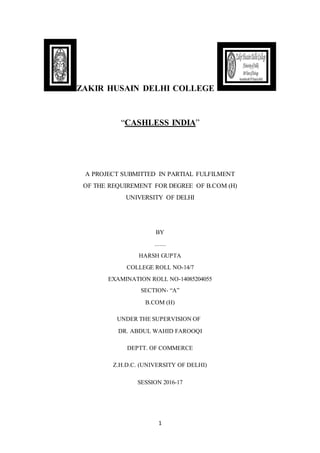 1
ZAKIR HUSAIN DELHI COLLEGE
“CASHLESS INDIA”
A PROJECT SUBMITTED IN PARTIAL FULFILMENT
OF THE REQUIREMENT FOR DEGREE OF B.COM (H)
UNIVERSITY OF DELHI
BY
.......
HARSH GUPTA
COLLEGE ROLL NO-14/7
EXAMINATION ROLL NO-14085204055
SECTION- “A”
B.COM (H)
UNDER THE SUPERVISION OF
DR. ABDUL WAHID FAROOQI
DEPTT. OF COMMERCE
Z.H.D.C. (UNIVERSITY OF DELHI)
SESSION 2016-17
 