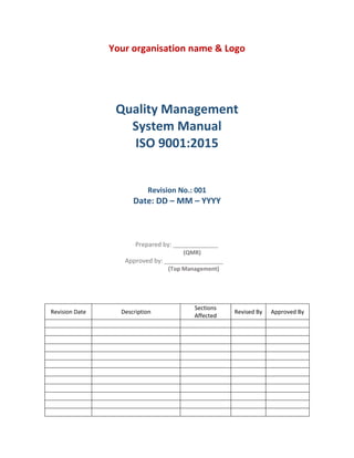 Your organisation name & Logo
Quality Management
System Manual
ISO 9001:2015
Revision No.: 001
Date: DD – MM – YYYY
Prepared by: _____________
(QMR)
Approved by: _________________
(Top Management)
Revision Date Description
Sections
Affected
Revised By Approved By
 