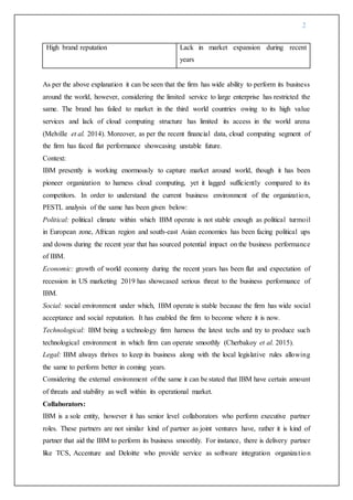 2
High brand reputation Lack in market expansion during recent
years
As per the above explanation it can be seen that the firm has wide ability to perform its business
around the world, however, considering the limited service to large enterprise has restricted the
same. The brand has failed to market in the third world countries owing to its high value
services and lack of cloud computing structure has limited its access in the world arena
(Melville et al. 2014). Moreover, as per the recent financial data, cloud computing segment of
the firm has faced flat performance showcasing unstable future.
Context:
IBM presently is working enormously to capture market around world, though it has been
pioneer organization to harness cloud computing, yet it lagged sufficiently compared to its
competitors. In order to understand the current business environment of the organization,
PESTL analysis of the same has been given below:
Political: political climate within which IBM operate is not stable enough as political turmoil
in European zone, African region and south-east Asian economies has been facing political ups
and downs during the recent year that has sourced potential impact on the business performance
of IBM.
Economic: growth of world economy during the recent years has been flat and expectation of
recession in US marketing 2019 has showcased serious threat to the business performance of
IBM.
Social: social environment under which, IBM operate is stable because the firm has wide social
acceptance and social reputation. It has enabled the firm to become where it is now.
Technological: IBM being a technology firm harness the latest techs and try to produce such
technological environment in which firm can operate smoothly (Cherbakoy et al. 2015).
Legal: IBM always thrives to keep its business along with the local legislative rules allowing
the same to perform better in coming years.
Considering the external environment of the same it can be stated that IBM have certain amount
of threats and stability as well within its operational market.
Collaborators:
IBM is a sole entity, however it has senior level collaborators who perform executive partner
roles. These partners are not similar kind of partner as joint ventures have, rather it is kind of
partner that aid the IBM to perform its business smoothly. For instance, there is delivery partner
like TCS, Accenture and Deloitte who provide service as software integration organization
 