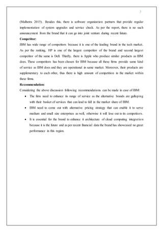 3
(Malhotra 2015). Besides this, there is software organization partners that provide regular
implementation of system upgrades and service check. As per the report, there is no such
announcement from the brand that it can go into joint venture during recent future.
Competitor:
IBM has wide range of competitors because it is one of the leading brand in the tech market.
As per the ranking, HP is one of the largest competitor of the brand and second largest
competitor of the same is Dell. Thirdly, there is Apple who produce similar products as IBM
does. These competitors has been chosen for IBM because all these firms provide same kind
of service as IBM does and they are operational in same market. Moreover, their products are
supplementary to each other, thus there is high amount of competition in the market within
these firms.
Recommendation:
Considering the above discussion following recommendations can be made in case of IBM:
 The firm need to enhance its range of service as the alternative brands are galloping
with their basket of services that can lead to fall in the market share of IBM.
 IBM need to come out with alternative pricing strategy that can enable it to serve
medium and small size enterprises as well, otherwise it will lose out to its competitors.
 It is essential for the brand to enhance it architecture of cloud computing integration
because it is the future and as per recent financial data the brand has showcased no great
performance in this region.
 