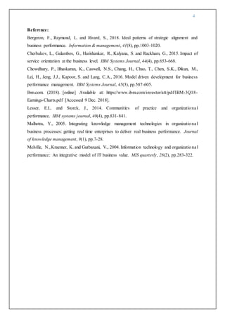 4
Reference:
Bergeron, F., Raymond, L. and Rivard, S., 2018. Ideal patterns of strategic alignment and
business performance. Information & management, 41(8), pp.1003-1020.
Cherbakov, L., Galambos, G., Harishankar, R., Kalyana, S. and Rackham, G., 2015. Impact of
service orientation at the business level. IBM Systems Journal, 44(4), pp.653-668.
Chowdhary, P., Bhaskaran, K., Caswell, N.S., Chang, H., Chao, T., Chen, S.K., Dikun, M.,
Lei, H., Jeng, J.J., Kapoor, S. and Lang, C.A., 2016. Model driven development for business
performance management. IBM Systems Journal, 45(3), pp.587-605.
Ibm.com. (2018). [online] Available at: https://www.ibm.com/investor/att/pdf/IBM-3Q18-
Earnings-Charts.pdf [Accessed 9 Dec. 2018].
Lesser, E.L. and Storck, J., 2014. Communities of practice and organizational
performance. IBM systems journal, 40(4), pp.831-841.
Malhotra, Y., 2005. Integrating knowledge management technologies in organizational
business processes: getting real time enterprises to deliver real business performance. Journal
of knowledge management, 9(1), pp.7-28.
Melville, N.,Kraemer, K. and Gurbaxani, V., 2004. Information technology and organizational
performance: An integrative model of IT business value. MIS quarterly, 28(2), pp.283-322.
 