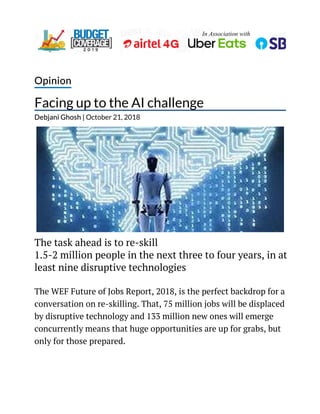 In Association with
Opinion
Facing up to the AI challenge
Debjani Ghosh | October 21, 2018
The task ahead is to re-skill
1.5-2 million people in the next three to four years, in at
least nine disruptive technologies
The WEF Future of Jobs Report, 2018, is the perfect backdrop for a
conversation on re-skilling. That, 75 million jobs will be displaced
by disruptive technology and 133 million new ones will emerge
concurrently means that huge opportunities are up for grabs, but
only for those prepared.
 