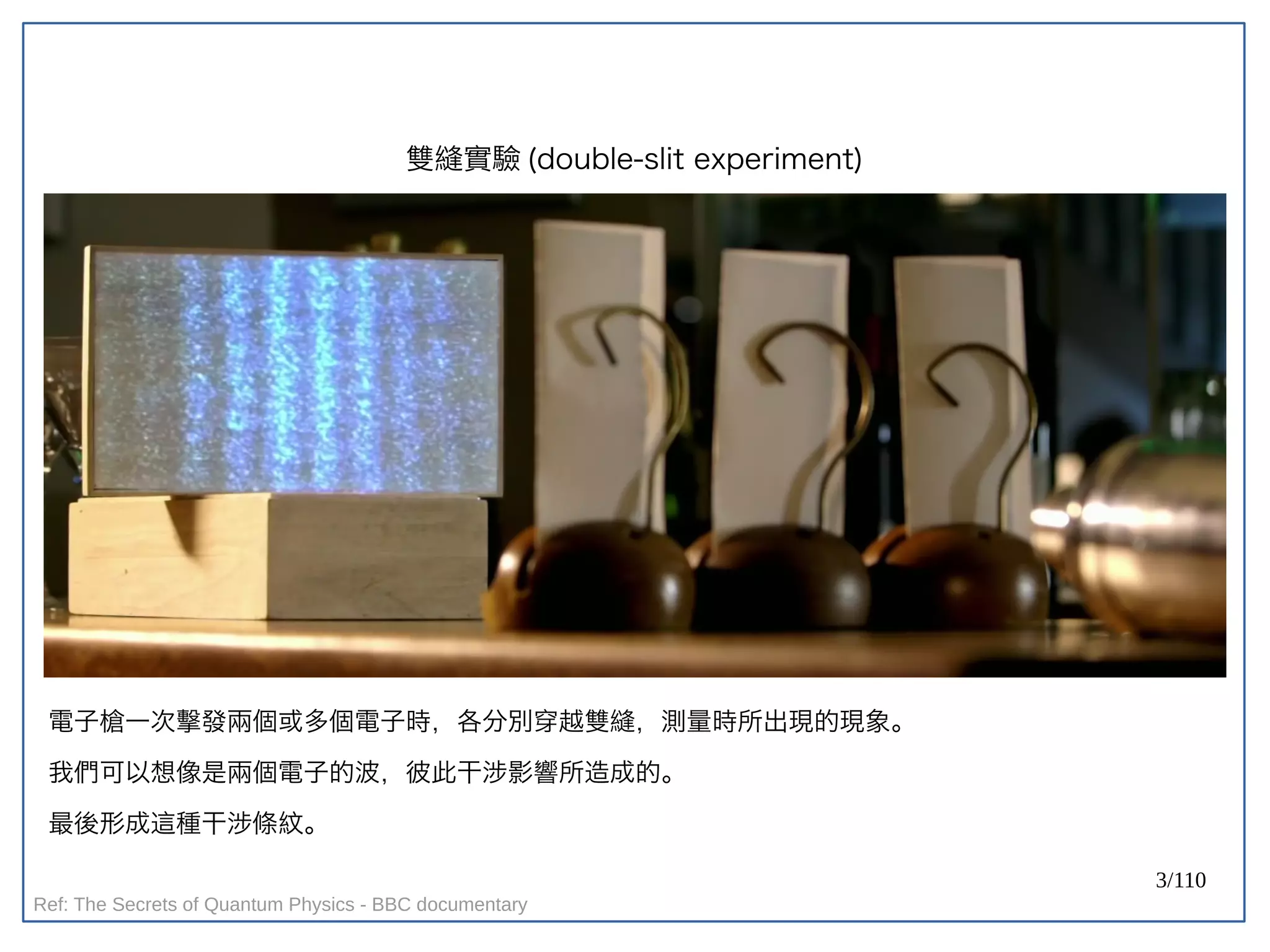 3/110
雙縫實驗 (double-slit experiment)
電子槍一次擊發兩個或多個電子時，各分別穿越雙縫，測量時所出現的現象。
我們可以想像是兩個電子的波，彼此干涉影響所造成的。
最後形成這種干涉條紋。
Ref: The Secrets of Quantum Physics - BBC documentary
 
