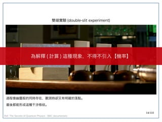 14/110
雙縫實驗 (double-slit experiment)
過程像幽靈般的同時存在，觀測時卻又有明確的落點。
最後都能形成這種干涉條紋。
為解釋 ( 計算 ) 這種現象，不得不引入【機率】
Ref: The Secrets of Quantum Physics - BBC documentary
 