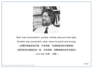 15/110
Bohr was inconsistent, unclear, wilfully obscure and right.
Einstein was consistent, clear, down-to-earth and wrong.
( 波爾的理論前後矛盾，不甚明晰，任意晦澀但卻正確無疑 )
( 愛因斯坦的理論前後一致，非常明晰，具體務實但卻全然錯誤 )
~ John Bell ( 約翰 · 貝爾 ) ~
Ref: https://en.wikipedia.org/wiki/John_Stewart_Bell
 