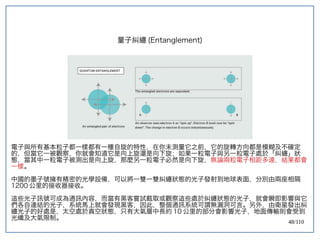 48/110
量子糾纏 (Entanglement)
電子與所有基本粒子都一樣都有一種自旋的特性，在你未測量它之前，它的旋轉方向都是模糊及不確定
的，但當它一被觀察，你就會知道它是向上旋還是向下旋；如果一粒電子與另一粒電子處於「糾纏」狀
態，當其中一粒電子被測出是向上旋，那麼另一粒電子必然是向下旋，無論兩粒電子相距多遠，結果都會
一樣。
中國的墨子號擁有精密的光學設備，可以將一雙一雙糾纏狀態的光子發射到地球表面，分別由兩座相隔
1200 公里的接收器接收。
這些光子訊號可成為通訊內容，而當有黑客嘗試截取或觀察這些處於糾纏狀態的光子，就會瞬即影響與它
們各自連結的光子，系統馬上就會發現黑客，因此，整個通訊系統可謂無漏洞可言。另外，由衛星發出糾
纏光子的好處是，太空處於真空狀態，只有大氣層中長約 10 公里的部分會影響光子，地面傳輸則會受到
光纖及大氣限制。
 
