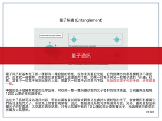 49/110
量子糾纏 (Entanglement)
電子與所有基本粒子都一樣都有一種自旋的特性，在你未測量它之前，它的旋轉方向都是模糊及不確定
的，但當它一被觀察，你就會知道它是向上旋還是向下旋；如果一粒電子與另一粒電子處於「糾纏」狀
態，當其中一粒電子被測出是向上旋，那麼另一粒電子必然是向下旋，無論兩粒電子相距多遠，結果都會
一樣。
中國的墨子號擁有精密的光學設備，可以將一雙一雙糾纏狀態的光子發射到地球表面，分別由兩座相隔
1200 公里的接收器接收。
這些光子訊號可成為通訊內容，而當有黑客嘗試截取或觀察這些處於糾纏狀態的光子，就會瞬即影響與它
們各自連結的光子，系統馬上就會發現黑客，因此，整個通訊系統可謂無漏洞可言。另外，由衛星發出糾
纏光子的好處是，太空處於真空狀態，只有大氣層中長約 10 公里的部分會影響光子，地面傳輸則會受到
光纖及大氣限制。
量子通訊
 