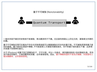 51/110
量子不可複製 (Nonclonability)
一個本來就不確定的狀態是不能複製，無法觀測而不干擾。況且當有兩個以上的位元時，還會產生所謂的
糾纏。
量子不可複製定理可定義為不存在任何物理過程可以精確複製任何未知的量子態。不可複製原理是量子資
訊的基礎。量子資訊在通道中傳輸 , 不可能被第三方複製而竊取資訊，而不對量子資訊產生干擾，此原理
亦是量子密碼學的基石。
光子 (Photons) 或量子因已證實為粒子，不可分割，所以一旦偷走，資訊量就會減少造成傳遞失真。若改
為不偷而用看的，又會因觀測或測量，必然會被發現。因此，量子傳輸保證的不是免於竊聽，而是當有人
嘗試竊聽時，必然會被發現。
 