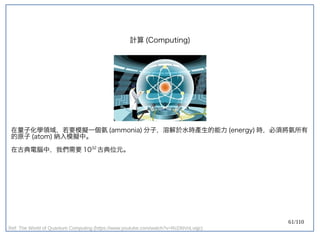 61/110
在量子化學領域，若要模擬一個氨 (ammonia) 分子，溶解於水時產生的能力 (energy) 時，必須將氨所有
的原子 (atom) 納入模擬中。
在古典電腦中，我們需要 1032
古典位元。
計算 (Computing)
Ref: The World of Quantum Computing (https://www.youtube.com/watch?v=RcDNVnLvqjc)
 