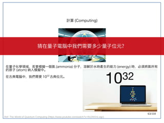 63/110
在量子化學領域，若要模擬一個氨 (ammonia) 分子，溶解於水時產生的能力 (energy) 時，必須將氨所有
的原子 (atom) 納入模擬中。
在古典電腦中，我們需要 1032
古典位元。
計算 (Computing)
Ref: The World of Quantum Computing (https://www.youtube.com/watch?v=RcDNVnLvqjc)
猜在量子電腦中我們需要多少量子位元？
 