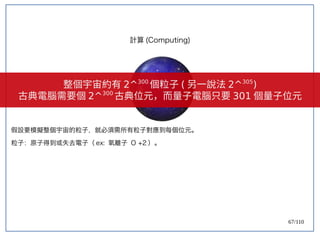 67/110
假設要模擬整個宇宙的粒子，就必須需所有粒子對應到每個位元。
粒子：原子得到或失去電子（ ex: 氧離子 O +2 ）。
計算 (Computing)
整個宇宙約有 2^300
個粒子 ( 另一說法 2^305
)
古典電腦需要個 2^300
古典位元，而量子電腦只要 301 個量子位元
 