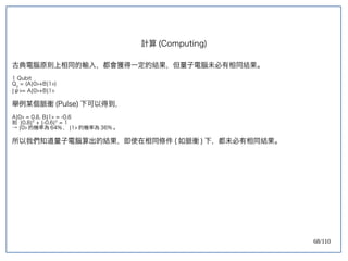 68/110
古典電腦原則上相同的輸入，都會獲得一定的結果，但量子電腦未必有相同結果。
1 Qubit
Q0
= (A|0>+B|1>)
|ψ>= A|0>+B|1>
舉例某個脈衝 (Pulse) 下可以得到，
A|0> = 0.8, B|1> = -0.6
則 |0.8|2
+ |-0.6|2
= 1
→ |0> 的機率為 64% ， |1> 的機率為 36% 。
所以我們知道量子電腦算出的結果，即使在相同條件 ( 如脈衝 ) 下，都未必有相同結果。
計算 (Computing)
 