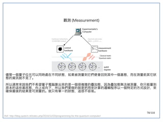70/110
觀測 (Measurement)
儘管一個量子位元可以同時處在不同狀態，如果被測量到它們便會回到其中一個基態，而在測量前其它狀
態的資訊就不見了。
所以通常來說我們不希望量子電腦算出來的是一個很複雜的疊加態，因為疊加態無法被測量，你只能量到
原本的這些基底態，向上或向下，所以我們要做的就是把用來計算的邏輯程序以一個特定的方式設計，來
確保最後的結果是可測量的。就只有單一的狀態，這很不容易。
Ref: http://blog.qutech.nl/index.php/2016/11/03/programming-for-the-quantum-computer/
 