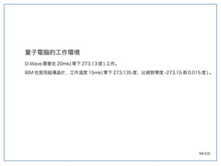 94/110
量子電腦的工作環境
D-Wave 需要在 20mk( 零下 273.13 度 ) 工作。
IBM 也是用超導晶片，工作溫度 15mk( 零下 273.135 度，比絕對零度 -273.15 高 0.015 度 ) 。
 