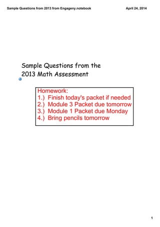 Sample Questions from 2013 from Engageny.notebook
1
April 24, 2014
Sample Questions from the
2013 Math Assessment
Homework:
1.)  Finish today's packet if needed
2.)  Module 3 Packet due tomorrow
3.)  Module 1 Packet due Monday
4.)  Bring pencils tomorrow
 