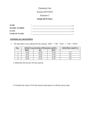 ANSWER ALL QUESTIONS
1. The data below were collected for the reaction: BrO3
–
+ 5 Br–
+ H3O+
→ 3 Br2 + 9 H2O
Exp Initial Concentration of Reactants (mol/L) Initial Rate (mol/L•s)
BrO3
–
Br–
H3O+
1 0.10 0.10 0.10 1.2
2 0.20 0.10 0.10 2.4
3 0.10 0.30 0.10 3.6
4 0.20 0.10 0.15 5.4
a. Determine the rate law for this reaction.
b. Calculate the value of k for this reaction and express it with the correct units.
Chemistry Unit
Session 2013/2014
Semester 2
Sample QUIZ Paper
NAME : ________________________________________________
MATRIC NUMBER : ________________________________________________
CLASS : ________________________________________________
NAME OF TUTOR : _____________________________________________
 
