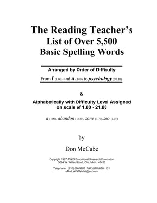 The Reading Teacher’s
List of Over 5,500
Basic Spelling Words
Arranged by Order of Difficulty
From I (1.00) and a (1.00) to psychology(20.10)
&
Alphabetically with Difficulty Level Assigned
on scale of 1.00 - 21.00
a (1.00), abandon (13.80), zone (3.70), zoo (2.95)
by
Don McCabe
Copyright 1997 AVKO Educational Research Foundation
3084 W. Willard Road, Clio, Mich. 48420
Telephone: (810) 686-9283 FAX (810) 686-1101
eMail: AVKOeMail@aol.com
 