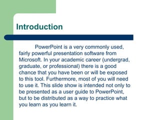 Introduction
PowerPoint is a very commonly used,
fairly powerful presentation software from
Microsoft. In your academic career (undergrad,
graduate, or professional) there is a good
chance that you have been or will be exposed
to this tool. Furthermore, most of you will need
to use it. This slide show is intended not only to
be presented as a user guide to PowerPoint,
but to be distributed as a way to practice what
you learn as you learn it.
 