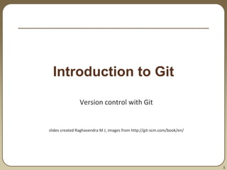 1
Introduction to Git
Version control with Git
slides created Raghavendra M J, images from http://git-scm.com/book/en/
 