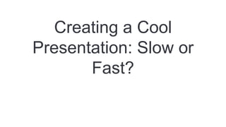 Creating a Cool
Presentation: Slow or
Fast?
 
