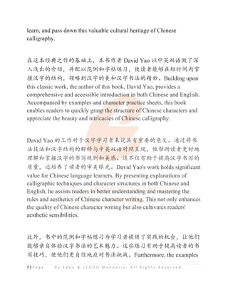 7 | P a g e B y E d e o & L E G O O M a n d a r i n . A l l R i g h t s R e s e r v e d .
learn, and pass down this valuable cultural heritage of Chinese
calligraphy.
൞䘏ᵢ㔅ޮҁ֒Ⲻะ⹶рθᵢҜ֒㘻 David Yao ԛѣ㤧ਂ䈣‫ڐ‬Ҽ␧
‫Ⲻ࠰⍻ޛ‬ԁ㔃θᒬ䞃ԛ㤹ׁૂᆍᑌ㓹Җθֵ䈱㘻㜳ཕ൞⸣ᰬ䰪޻ᧂ
ᨗ≿ᆍⲺ㔉ᶺθ亼⮛ࡦ≿ᆍⲺ㗄ૂ≿ᆍҜ⌋Ⲻ㋴࿏ȾBuilding upon
this classic work, the author of this book, David Yao, provides a
comprehensive and accessible introduction in both Chinese and English.
Accompanied by examples and character practice sheets, this book
enables readers to quickly grasp the structure of Chinese characters and
appreciate the beauty and intricacies of Chinese calligraphy.
David Yao Ⲻᐛ֒ሯӄ≿ᆍᆜҖ㘻ᶛ䈪ޭᴿ䠃㾷ⲺᝅѿȾ䙐䗽ሼҜ
⌋ᢶ⌋ૂ≿ᆍ㔉ᶺⲺ䀙䠀фѣ㤧ਂ䈣ሯ➝੾⧦θԌᑤࣟ䈱㘻ᴪླ൦
⨼䀙ૂᧂᨗ≿ᆍⲺҜߏ㿺ࡏૂ㗄᝕Ⱦ䘏уӻᴿࣟӄᨆ儎≿ᆍҜߏⲺ
䍞䠅θ䘎ฯ‫ޱ‬Ҽ䈱㘻Ⲻᇗ㗄⵲‫ݿ‬ȾDavid Yao's work holds significant
value for Chinese language learners. By presenting explanations of
calligraphic techniques and character structures in both Chinese and
English, he assists readers in better understanding and mastering the
rules and aesthetics of Chinese character writing. This not only enhances
the quality of Chinese character writing but also cultivates readers'
aesthetic sensibilities.
↚ཌθҜѣⲺ㤹ׁૂᆍᑌ㓹ҖѰᆜҖ㘻ᨆ‫ב‬Ҽᇔ䐫ⲺᵰՐθ䇟ԌԢ
㜳ཕӨ㠠։僂≿ᆍҜ⌋Ⲻ㢰ᵥ养࣑Ⱦ䘏ӑ㓹Җᴿࣟӄᨆ儎䈱㘻ⲺҜ
ߏᢶᐝθֵԌԢᴪ㠠‫ؗ‬൦ᓊሯҜ⌋᥇ᡎȾFurthermore, the examples
this classic work, the author of this book, David Yao, provides a
comprehensive and accessible introduct
t
t
ti
i
i
io
o
o
o
o
on
n
n
n i
i
i
i
in
n
n
n
n both Chinese and English.
Accompanied by examples and ch
h
h
h
ha
a
a
a
a
aracte
e
e
e
e
er
r
r
r
r
r p
p
p
p
p
pr
racti
i
i
i
i
ic
c
c
c
ce sheets, this book
enables readers to quickly gras
s
s
s
sp
p
p
p
p the s
s
s
s
st
t
t
t
truct
t
t
t
tu
u
u
u
u
ure of
f
f
f
f Chinese characters and
appreciate the beauty and in
n
n
n
nt
t
t
t
t
tricacie
e
e
es
s
s of C
C
C
C
C
Chine
e
e
e
es
s
s
se calligraphy.
David Yao Ⲻᐛ֒ሯӄ≿
≿
≿
≿ᆍᆜҖ㘻
㘻
㘻
㘻ᶛ
ᶛ
ᶛ䈪
䈪
䈪ޭ
ޭ
ޭ
ޭ
ޭ
ޭᴿ
ᴿ
ᴿ
ᴿ
ᴿ
ᴿ䠃
䠃
䠃
䠃
䠃
䠃㾷ⲺᝅѿȾ䙐䗽ሼҜ
⌋ᢶ⌋ૂ≿ᆍ㔉ᶺⲺ䀙䠀
䠀
䠀
䠀
䠀
䠀
䠀фѣ㤧
㤧
㤧
㤧ਂ
ਂ
ਂ
ਂ
ਂ
ਂ
ਂ䈣
䈣
䈣
䈣
䈣
䈣ሯ
ሯ
ሯ
ሯ➝੾
੾
੾
੾
੾
੾⧦θԌᑤࣟ䈱㘻ᴪླ൦
⨼䀙ૂᧂᨗ≿ᆍⲺҜߏ㿺ࡏ
ࡏ
ࡏ
ࡏ
ࡏૂ
ૂ
ૂ
ૂ
ૂ
ૂ㗄
㗄᝕
᝕
᝕
᝕Ⱦ
Ⱦ
Ⱦ
Ⱦ䘏
䘏
䘏
䘏
䘏
䘏уӻᴿࣟӄᨆ儎≿ᆍҜߏⲺ
䍞䠅θ䘎ฯ‫ޱ‬Ҽ䈱㘻Ⲻᇗ㗄⵲‫ݿ‬ȾDavid Yao's work holds significant
value for Chinese language learners. By presenting explanations of
calligraphic techniq
q
q
ques and character structures in both Chinese and
English, he
e a
a
a
a
a
ass
s
si
i
i
is
s
s
s
st
t
t
ts
s
s
s
s
s r
r
r
r
r
re
e
e
e
e
e
e
ea
a
a
a
ad
d
d
d
d
de
e
e
e
e
ers i
i
i
i
i
i
in
n
n
n
n
n
n
n
n b
b
b
b
b
b
be
e
e
e
e
e
e
et
t
t
t
t
tt
t
t
t
t
t
t
t
te
e
e
e
e
e
er
r
r
r
r
r
r
r u
u
u
u
u
und
d
d
d
d
d
d
d
de
e
e
e
er
r
r
r
r
r
rst
t
t
t
t
t
t
t
t
t
ta
a
a
a
an
n
n
n
n
n
nd
d
d
di
i
i
i
i
in
n
n
n
n
n
n
n
ng
g
g
g a
a
a
a
an
n
n
n
nd
d
d
d
d m
m
m
m
m
m
ma
a
a
a
a
as
s
s
s
s
s
st
t
t
te
e
e
e
e
er
r
r
r
r
ri
i
i
i
i
i
i
i
in
n
n
n
n
n
ng
g
g
g the
rules and ae
e
e
e
e
es
s
s
s
s
s
s
st
t
t
t
th
he
e
e
e
e
et
t
t
ti
ic
c
c
c
cs
s
s
s o
o
o
o
of C
C
C
C
C
Ch
h
h
hi
i
i
i
i
in
n
n
n
n
n
nes
s
s
s
s
se
e
e
e
e ch
h
ha
a
a
a
a
a
ar
r
r
r
r
ra
a
a
a
a
a
a
a
ac
c
c
c
c
c
ct
t
t
t
t
t
te
e
e
e
e
e
e
er
r
r
r
r
r
r
r w
w
w
w
w
w
wr
r
r
r
r
r
r
r
ri
i
i
i
i
it
t
t
t
ti
i
i
i
i
in
n
n
n
n
n
ng
g
g
g
g
g
g
g
g
g
g.
.
.
. T
T
T
T
T
T
T
Th
h
h
h
h
hi
i
i
i
is
s
s
s
s
s
s not only enhances
the quality of Chinese character writing but also cultivates readers'
 