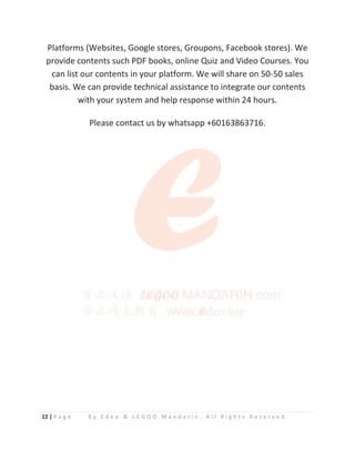 12 | P a g e B y E d e o & L E G O O M a n d a r i n . A l l R i g h t s R e s e r v e d .
Platforms (Websites, Google stores, Groupons, Facebook stores). We
provide contents such PDF books, online Quiz and Video Courses. You
can list our contents in your platform. We will share on 50-50 sales
basis. We can provide technical assistance to integrate our contents
with your system and help response within 24 hours.
Please contact us by whatsapp +60163863716.
 