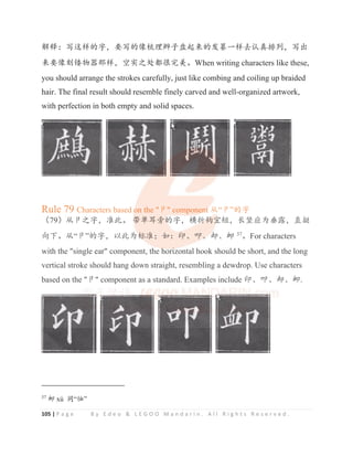 105 | P a g e B y E d e o  L E G O O M a n d a r i n . A l l R i g h t s R e s e r v e d .
䀙䠀φߏ䘏ṭⲺᆍθ㾷ߏⲺ‫܅‬ứ⨼䗡ᆆⴎ䎭ᶛⲺਇ㒸жṭৱ䇚ⵕᧈࡍθߏ࠰
ᶛ㾷‫ࡱ܅‬䭸⢟ಞ䛙ṭθグᇔҁ༺䜳ᖾᇂ㗄ȾWhen writing characters like these,
you should arrange the strokes carefully, just like combing and coiling up braided
hair. The final result should resemble finely carved and well-organized artwork,
with perfection in both empty and solid spaces.
Rule 79 Characters based on the ট component Ԅ“ট”Ⲻᆍ
δ79εԄটҁᆍθ߼↚Ⱦ ᑜঋ㙩᯷Ⲻᆍθ⁠ᣎ䫟ᇒ⸣θ䮵ㄌᓊѰම䵨θ⴪ᥰ
ੇсȾԄ“ট”Ⲻᆍθԛ↚Ѱḽ߼χྸφদȽਟȽপȽয 37
ȾFor characters
with the single ear component, the horizontal hook should be short, and the long
vertical stroke should hang down straight, resembling a dewdrop. Use characters
based on the ট component as a standard. Examples include দȽਟȽপȽয.
37
য xù ੂ“ᚚ”
Rule 79 Characters based o
o
o
on the ট componen
n
n
nt
t
t Ԅ“ট”Ⲻᆍ
δ79εԄটҁᆍθ߼↚Ⱦ ᑜ
ᑜ
ᑜ
ᑜ
ᑜঋ㙩᯷Ⲻ
Ⲻ
Ⲻ
Ⲻᆍθ⁠ᣎ
ᣎ
ᣎ
ᣎ
ᣎ䫟
䫟
䫟
䫟
䫟
䫟ᇒ
ᇒ
ᇒ
ᇒ
ᇒ
ᇒ⸣θ䮵ㄌᓊѰම䵨θ⴪ᥰ
ੇсȾԄ“ট”Ⲻᆍθԛ↚Ѱḽ
ḽ
ḽ
ḽ
ḽ
ḽ
ḽ߼χྸφদȽਟ
ਟȽ
Ƚ
Ƚ
Ƚপ
প
প
প
পȽয 37
ȾFor characters
with the single ear component, the h
h
h
hori
i
i
izontal hook should be short, and the long
vertical stroke should hang down straight, resembling a dewdrop. Use characters
based on the ট component as a standard. Examples include দȽਟȽপȽয.
 