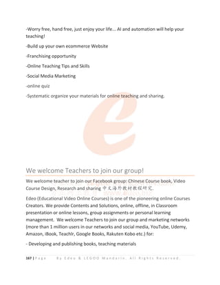167 | P a g e B y E d e o  L E G O O M a n d a r i n . A l l R i g h t s R e s e r v e d .
-Worry free, hand free, just enjoy your life... AI and automation will help your
teaching!
-Build up your own ecommerce Website
-Franchising opportunity
-Online Teaching Tips and Skills
-Social Media Marketing
-online quiz
-Systematic organize your materials for online teaching and sharing.
We welcome Teachers to join our group!
We welcome teacher to join our Facebook group: Chinese Course book, Video
Course Design, Research and sharing ѣᮽ⎭ཌᮏᶆᮏぁ⹊ガ.
Edeo (Educational Video Online Courses) is one of the pioneering online Courses
Creators. We provide Contents and Solutions, online, offline, in Classroom
presentation or online lessons, group assignments or personal learning
management. We welcome Teachers to join our group and marketing networks
(more than 1 million users in our networks and social media, YouTube, Udemy,
Amazon, iBook, Teachlr, Google Books, Rakuten Kobo etc.) for:
- Developing and publishing books, teaching materials
-online quiz
-Systematic organize your materials for o
o
o
o
o
on
n
n
nl
l
l
li
i
ine teach
h
h
h
hi
i
i
i
in
n
n
n
ng and sharing.
We welcome Teachers to join our group!
We welcome
e
e t
t
t
t
t
t
te
e
e
e
e
eac
c
c
c
c
ch
h
h
h
h
he
e
er
r
r
r t
t
t
t
t
t
to j
j
j
j
j
j
j
jo
o
o
o
o
o
oi
i
i
i
i
i
i
i
in
n
n
n ou
u
u
u
u
ur
r
r
r
r F
F
F
F
F
Fa
a
a
a
ac
c
c
c
c
c
c
ce
e
e
e
e
eb
b
b
b
b
b
b
b
b
bo
o
o
o
oo
o
o
o
o
o
o
o
o
ok g
g
g
g
g
g
gr
r
r
r
r
ro
o
o
o
o
o
ou
u
u
u
u
u
up
p
p
p
p
p:
:
:
:
:
:
: C
C
C
Ch
h
h
h
hi
i
i
i
in
n
n
n
n
n
n
n
ne
e
e
e
e
e
e
e
es
s
s
s
s
s
se
e
e
e
e
e
e C
C
C
C
C
C
C
C
Co
o
o
ou
u
u
u
u
u
ur
r
rs
s
s
s
se
e
e b
b
b
b
b
b
bo
o
o
o
o
o
oo
o
o
o
o
ok
k
k
k
k
k
k
k, Video
Course Design
n
n
n
n
n,
, Res
s
s
sea
a
ar
r
rc
c
c
c
ch a
a
a
a
a
and sh
h
h
har
r
r
ri
in
n
n
n
n
ng ѣᮽ⎭ཌᮏ
ᮏ
ᮏ
ᮏ
ᮏ
ᮏᶆ
ᶆ
ᶆᮏぁ
ぁ
ぁ⹊
⹊
⹊
⹊
⹊
⹊ガ.
Edeo (Educational Video Online Courses) is one of the pioneering online Courses
C t W id C t t d S l ti li ffli i Cl
 