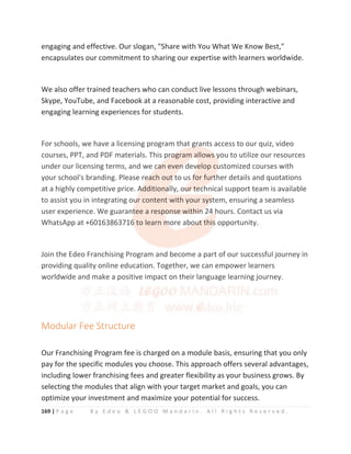 169 | P a g e B y E d e o  L E G O O M a n d a r i n . A l l R i g h t s R e s e r v e d .
engaging and effective. Our slogan, Share with You What We Know Best,
encapsulates our commitment to sharing our expertise with learners worldwide.
We also offer trained teachers who can conduct live lessons through webinars,
Skype, YouTube, and Facebook at a reasonable cost, providing interactive and
engaging learning experiences for students.
For schools, we have a licensing program that grants access to our quiz, video
courses, PPT, and PDF materials. This program allows you to utilize our resources
under our licensing terms, and we can even develop customized courses with
your school's branding. Please reach out to us for further details and quotations
at a highly competitive price. Additionally, our technical support team is available
to assist you in integrating our content with your system, ensuring a seamless
user experience. We guarantee a response within 24 hours. Contact us via
WhatsApp at +60163863716 to learn more about this opportunity.
Join the Edeo Franchising Program and become a part of our successful journey in
providing quality online education. Together, we can empower learners
worldwide and make a positive impact on their language learning journey.
Modular Fee Structure
Our Franchising Program fee is charged on a module basis, ensuring that you only
pay for the specific modules you choose. This approach offers several advantages,
including lower franchising fees and greater flexibility as your business grows. By
selecting the modules that align with your target market and goals, you can
optimize your investment and maximize your potential for success.
For schools, we have a licensing program that g
g
g
g
g
grants access to our quiz, video
courses, PPT, and PDF materials. This p
p
p
p
pr
r
r
r
ro
o
o
o
o
og
gram a
a
a
a
a
allows
s
s
s
s y
y
y
y
you to utilize our resources
under our licensing terms, and we c
c
c
c
ca
a
a
an even
n
n
n
n
n d
d
dev
v
v
velop cu
u
u
ustomized courses with
your school's branding. Please re
e
e
e
ea
a
a
ach out
t
t
t t
t
t
to us f
f
f
f
f
for fur
r
r
r
r
rt
t
t
ther details and quotations
at a highly competitive price. A
A
A
Ad
d
d
d
dditiona
a
a
a
ally, ou
u
u
u
ur
r
r
r t
t
t
t
te
e
e
ec
c
c
ch
h
hnical support team is available
to assist you in integrating ou
u
u
u
ur content with your sy
ys
s
s
s
st
t
tem, ensuring a seamless
user experience. We guarant
t
t
tee a response with
h
hi
i
i
in
n
n
n 24
4
4 h
h
h
hours. Contact us via
WhatsApp at +60163863716
6
6
6
6
6 to learn m
m
m
m
more abo
o
o
ou
u
u
u
u
ut
t
t
t this
s
s
s
s
s opportunity.
Join the Edeo Franchising Program and become a part of our successful journey in
providing quality online education. Together, we can empower learners
worldwide and make a positive impact on their language learning journey.
Modular Fee Structure
 