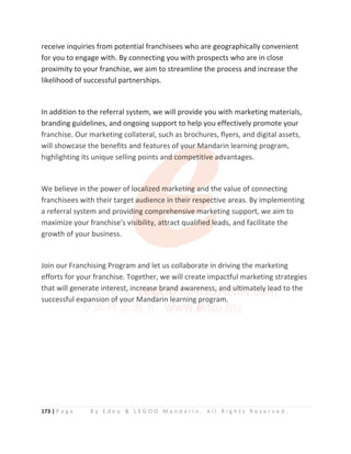 173 | P a g e B y E d e o  L E G O O M a n d a r i n . A l l R i g h t s R e s e r v e d .
receive inquiries from potential franchisees who are geographically convenient
for you to engage with. By connecting you with prospects who are in close
proximity to your franchise, we aim to streamline the process and increase the
likelihood of successful partnerships.
In addition to the referral system, we will provide you with marketing materials,
branding guidelines, and ongoing support to help you effectively promote your
franchise. Our marketing collateral, such as brochures, flyers, and digital assets,
will showcase the benefits and features of your Mandarin learning program,
highlighting its unique selling points and competitive advantages.
We believe in the power of localized marketing and the value of connecting
franchisees with their target audience in their respective areas. By implementing
a referral system and providing comprehensive marketing support, we aim to
maximize your franchise's visibility, attract qualified leads, and facilitate the
growth of your business.
Join our Franchising Program and let us collaborate in driving the marketing
efforts for your franchise. Together, we will create impactful marketing strategies
that will generate interest, increase brand awareness, and ultimately lead to the
successful expansion of your Mandarin learning program.
franchise. Our marketing collateral, such as brochures, flyers, and digital assets,
will showcase the benefits and features of y
y
y
yo
o
o
ou
u
u
u
ur
r
r
r
r M
M
M
M
M
Ma
a
a
a
andarin learning program,
highlighting its unique selling points an
n
n
n
nd
d
d
d
d
d comp
p
p
p
p
pe
e
e
e
et
t
t
t
t
ti
itive a
a
a
a
advantages.
We believe in the power of loc
c
c
ca
a
a
a
alized m
m
ma
a
a
arket
t
t
t
ti
i
i
i
i
in
n
ng
g
g
g a
a
a
an
n
n
nd the value of connecting
franchisees with their target a
a
a
a
audience in their respe
e
ec
c
c
c
ctive areas. By implementing
a referral system and provid
di
ing comprehensive m
m
m
m
m
mark
k
k
ke
e
e
e
eting support, we aim to
maximize your franchise's vis
s
s
s
s
sibility, att
t
t
t
tr
r
r
ract qua
a
a
al
l
l
li
i
i
i
if
f
f
fi
i
i
ied le
e
e
e
e
eads, and facilitate the
growth of your business.
Join our Franchising Program and let us collaborate in driving the marketing
efforts for your franchise. Together, we will create impactful marketing strategies
that will gene
e
er
r
r
r
r
r
ra
a
a
a
a
ate
e
e
e
e i
i
i
int
t
t
t
te
e
er
r
r
r
r
re
es
s
s
s
s
s
s
st
t
t,
,
, incr
r
r
r
re
e
e
e
e
ea
a
a
a
a
a
a
as
s
s
s
se
e
e
e
e
e
e b
b
b
b
b
br
r
r
r
r
r
ra
a
a
a
an
n
n
n
n
n
n
n
nd
d
d
d
d
d
d
d
d a
a
a
a
a
a
a
aw
w
w
w
w
w
war
r
r
r
r
r
re
e
e
e
en
n
n
n
n
n
n
n
ne
e
e
es
s
s
ss
s
s
s
s,
,
,
,
, a
a
a
a
a
a
a
a
an
n
n
n
n
nd
d
d
d
d
d
d u
u
u
u
u
u
ul
l
l
lt
t
ti
i
i
i
i
im
m
m
m
m
mat
t
t
t
te
e
e
e
e
e
e
e
el
l
l
ly
y
y
y
y
y
y
y l
l
l
l
le
e
e
e
e
ea
a
a
a
a
a
ad to the
successful exp
p
p
p
p
pansion of yo
o
our M
M
Man
n
nd
d
d
d
d
da
arin learning p
p
p
p
p
program.
 